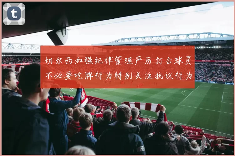 切尔西加强纪律管理严厉打击球员不必要吃牌行为特别关注抗议行为