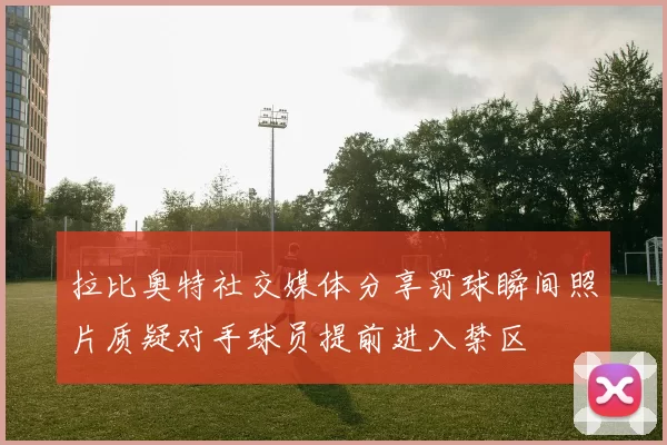 拉比奥特社交媒体分享罚球瞬间照片质疑对手球员提前进入禁区